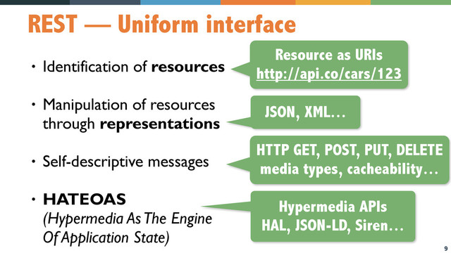 9
REST — Uniform interface
• Identification of resources
• Manipulation of resources  
through representations
• Self-descriptive messages
• HATEOAS  
(Hypermedia As The Engine  
Of Application State)
Resource as URIs
http://api.co/cars/123
JSON, XML…
HTTP GET, POST, PUT, DELETE
media types, cacheability…
Hypermedia APIs
HAL, JSON-LD, Siren…
