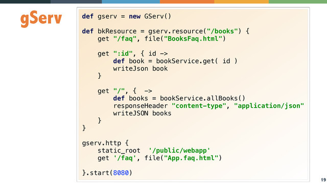 19
gServ def gserv = new GServ() 
 
def bkResource = gserv.resource("/books") { 
get "/faq", file("BooksFaq.html") 
 
get ":id", { id -> 
def book = bookService.get( id ) 
writeJson book 
} 
 
get "/", { -> 
def books = bookService.allBooks() 
responseHeader "content-type", "application/json" 
writeJSON books 
} 
} 
 
gserv.http { 
static_root '/public/webapp' 
get '/faq', file("App.faq.html") 
 
}.start(8080)
