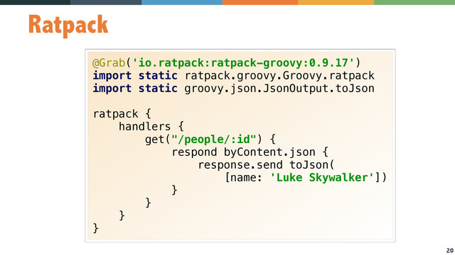 20
Ratpack
@Grab('io.ratpack:ratpack-groovy:0.9.17') 
import static ratpack.groovy.Groovy.ratpack 
import static groovy.json.JsonOutput.toJson 
 
ratpack { 
handlers { 
get("/people/:id") { 
respond byContent.json { 
response.send toJson( 
[name: 'Luke Skywalker']) 
} 
} 
} 
}
