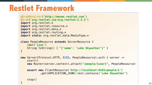 21
Restlet Framework
@GrabResolver('http://maven.restlet.com') 
@Grab('org.restlet.jse:org.restlet:2.3.2') 
import org.restlet.* 
import org.restlet.resource.* 
import org.restlet.data.* 
import org.restlet.routing.* 
import static org.restlet.data.MediaType.* 
 
class PeopleResource extends ServerResource { 
@Get('json') 
String toString() { "{'name': 'Luke Skywalker’}" } 
} 
 
new Server(Protocol.HTTP, 8183, PeopleResource).with { server -> 
start() 
new Router(server.context).attach("/people/{user}", PeopleResource) 
 
assert new ClientResource('http://localhost:8183/people/1') 
.get(APPLICATION_JSON).text.contains('Luke Skywalker') 
 
stop() 
}

