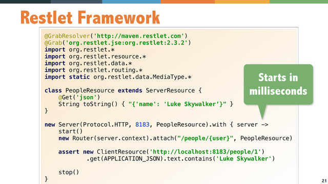 21
Restlet Framework
@GrabResolver('http://maven.restlet.com') 
@Grab('org.restlet.jse:org.restlet:2.3.2') 
import org.restlet.* 
import org.restlet.resource.* 
import org.restlet.data.* 
import org.restlet.routing.* 
import static org.restlet.data.MediaType.* 
 
class PeopleResource extends ServerResource { 
@Get('json') 
String toString() { "{'name': 'Luke Skywalker’}" } 
} 
 
new Server(Protocol.HTTP, 8183, PeopleResource).with { server -> 
start() 
new Router(server.context).attach("/people/{user}", PeopleResource) 
 
assert new ClientResource('http://localhost:8183/people/1') 
.get(APPLICATION_JSON).text.contains('Luke Skywalker') 
 
stop() 
}
Starts in
milliseconds
