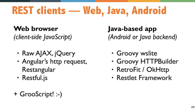 24
REST clients — Web, Java, Android
Web browser 
(client-side JavaScript)
• Raw AJAX, jQuery
• Angular’s http request,
Restangular
• Restful.js
+ GrooScript! :-)
Java-based app  
(Android or Java backend)
• Groovy wslite
• Groovy HTTPBuilder
• RetroFit / OkHttp
• Restlet Framework
