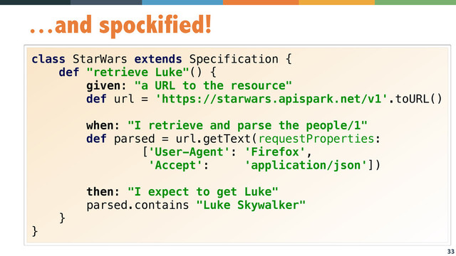 33
…and spockified!
class StarWars extends Specification { 
def "retrieve Luke"() { 
given: "a URL to the resource" 
def url = 'https://starwars.apispark.net/v1'.toURL() 
 
when: "I retrieve and parse the people/1" 
def parsed = url.getText(requestProperties: 
['User-Agent': 'Firefox',  
'Accept': 'application/json']) 
 
then: "I expect to get Luke" 
parsed.contains "Luke Skywalker" 
} 
}
