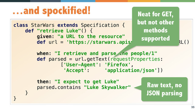 33
…and spockified!
class StarWars extends Specification { 
def "retrieve Luke"() { 
given: "a URL to the resource" 
def url = 'https://starwars.apispark.net/v1'.toURL() 
 
when: "I retrieve and parse the people/1" 
def parsed = url.getText(requestProperties: 
['User-Agent': 'Firefox',  
'Accept': 'application/json']) 
 
then: "I expect to get Luke" 
parsed.contains "Luke Skywalker" 
} 
}
Neat for GET,
but not other
methods
supported
Raw text, no
JSON parsing
