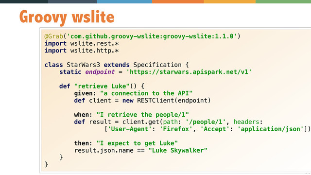 34
Groovy wslite
@Grab('com.github.groovy-wslite:groovy-wslite:1.1.0') 
import wslite.rest.* 
import wslite.http.* 
 
class StarWars3 extends Specification { 
static endpoint = 'https://starwars.apispark.net/v1' 
 
def "retrieve Luke"() { 
given: "a connection to the API" 
def client = new RESTClient(endpoint) 
 
when: "I retrieve the people/1" 
def result = client.get(path: '/people/1', headers: 
['User-Agent': 'Firefox', 'Accept': 'application/json'])
 
then: "I expect to get Luke" 
result.json.name == "Luke Skywalker" 
} 
}
