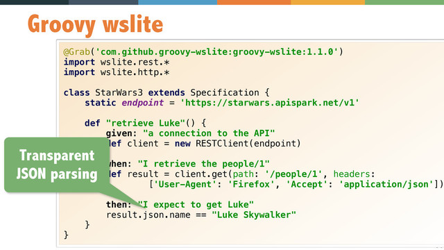 34
Groovy wslite
@Grab('com.github.groovy-wslite:groovy-wslite:1.1.0') 
import wslite.rest.* 
import wslite.http.* 
 
class StarWars3 extends Specification { 
static endpoint = 'https://starwars.apispark.net/v1' 
 
def "retrieve Luke"() { 
given: "a connection to the API" 
def client = new RESTClient(endpoint) 
 
when: "I retrieve the people/1" 
def result = client.get(path: '/people/1', headers: 
['User-Agent': 'Firefox', 'Accept': 'application/json'])
 
then: "I expect to get Luke" 
result.json.name == "Luke Skywalker" 
} 
}
Transparent
JSON parsing
