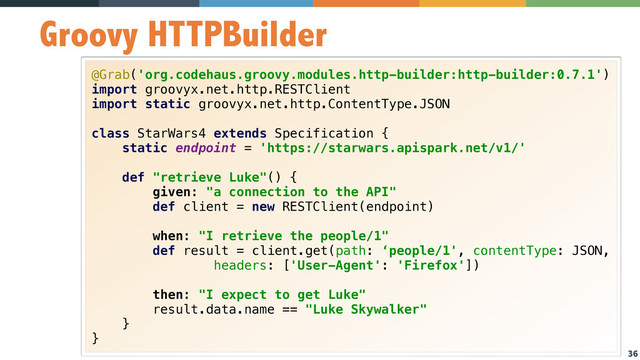 36
Groovy HTTPBuilder
@Grab('org.codehaus.groovy.modules.http-builder:http-builder:0.7.1') 
import groovyx.net.http.RESTClient 
import static groovyx.net.http.ContentType.JSON 
 
class StarWars4 extends Specification { 
static endpoint = 'https://starwars.apispark.net/v1/' 
 
def "retrieve Luke"() { 
given: "a connection to the API" 
def client = new RESTClient(endpoint) 
 
when: "I retrieve the people/1" 
def result = client.get(path: ‘people/1', contentType: JSON, 
headers: ['User-Agent': 'Firefox']) 
 
then: "I expect to get Luke" 
result.data.name == "Luke Skywalker" 
} 
}
