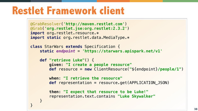 38
Restlet Framework client
@GrabResolver('http://maven.restlet.com') 
@Grab('org.restlet.jse:org.restlet:2.3.2') 
import org.restlet.resource.* 
import static org.restlet.data.MediaType.* 
 
class StarWars extends Specification { 
static endpoint = 'https://starwars.apispark.net/v1' 
 
def "retrieve Luke"() { 
given: "I create a people resource" 
def resource = new ClientResource("${endpoint}/people/1") 
 
when: "I retrieve the resource" 
def representation = resource.get(APPLICATION_JSON) 
 
then: "I expect that resource to be Luke!" 
representation.text.contains "Luke Skywalker" 
} 
}

