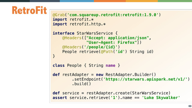 40
RetroFit
@Grab('com.squareup.retrofit:retrofit:1.9.0') 
import retrofit.* 
import retrofit.http.* 
 
interface StarWarsService { 
@Headers(["Accept: application/json", 
"User-Agent: Firefox"]) 
@Headers('/people/{id}') 
People retrieve(@Path('id') String id) 
} 
 
class People { String name } 
 
def restAdapter = new RestAdapter.Builder() 
.setEndpoint('https://starwars.apispark.net/v1/')
.build() 
 
def service = restAdapter.create(StarWarsService) 
assert service.retrieve('1').name == 'Luke Skywalker'
