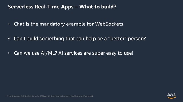 © 2019, Amazon Web Services, Inc. or its Affiliates. All rights reserved. Amazon Confidential and Trademark
Serverless Real-Time Apps – What to build?
• Chat is the mandatory example for WebSockets
• Can I build something that can help be a “better” person?
• Can we use AI/ML? AI services are super easy to use!
