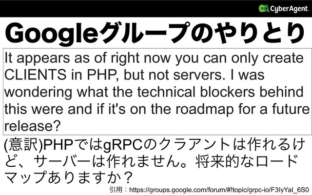 (PPHMFάϧʔϓͷ΍ΓͱΓ
It appears as of right now you can only create
CLIENTS in PHP, but not servers. I was
wondering what the technical blockers behind
this were and if it's on the roadmap for a future
release?
Ҿ༻ɿhttps://groups.google.com/forum/#!topic/grpc-io/F3IyYaI_6S0
(ҙ༁)PHPͰ͸gRPCͷΫϥΞϯτ͸࡞ΕΔ͚
Ͳɺαʔόʔ͸࡞Ε·ͤΜɻকདྷతͳϩʔυ
Ϛοϓ͋Γ·͔͢ʁ
