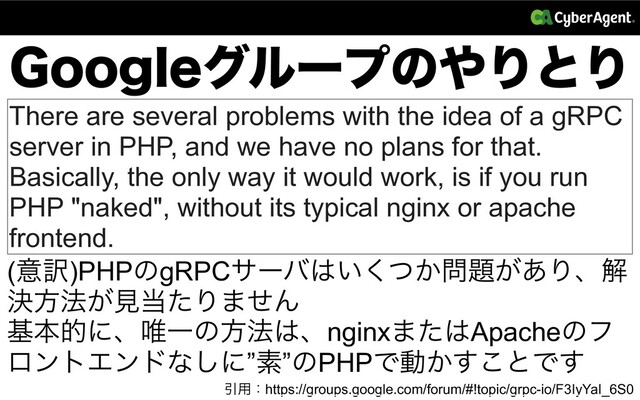 (PPHMFάϧʔϓͷ΍ΓͱΓ
Ҿ༻ɿhttps://groups.google.com/forum/#!topic/grpc-io/F3IyYaI_6S0
There are several problems with the idea of a gRPC
server in PHP, and we have no plans for that.
Basically, the only way it would work, is if you run
PHP "naked", without its typical nginx or apache
frontend.
(ҙ༁)PHPͷgRPCαʔό͸͍͔ͭ͘໰୊͕͋Γɺղ
ܾํ๏͕ݟ౰ͨΓ·ͤΜ
جຊతʹɺ།Ұͷํ๏͸ɺnginx·ͨ͸Apacheͷϑ
ϩϯτΤϯυͳ͠ʹ”ૉ”ͷPHPͰಈ͔͢͜ͱͰ͢
