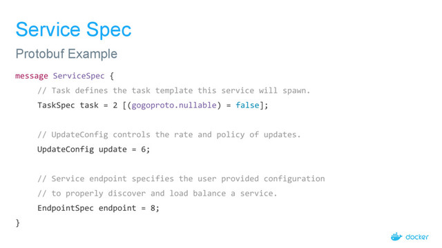 Service Spec
message ServiceSpec {
// Task defines the task template this service will spawn.
TaskSpec task = 2 [(gogoproto.nullable) = false];
// UpdateConfig controls the rate and policy of updates.
UpdateConfig update = 6;
// Service endpoint specifies the user provided configuration
// to properly discover and load balance a service.
EndpointSpec endpoint = 8;
}
Protobuf Example
