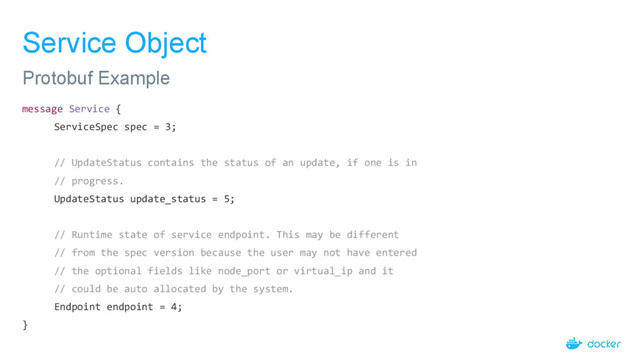 Service Object
message Service {
ServiceSpec spec = 3;
// UpdateStatus contains the status of an update, if one is in
// progress.
UpdateStatus update_status = 5;
// Runtime state of service endpoint. This may be different
// from the spec version because the user may not have entered
// the optional fields like node_port or virtual_ip and it
// could be auto allocated by the system.
Endpoint endpoint = 4;
}
Protobuf Example
