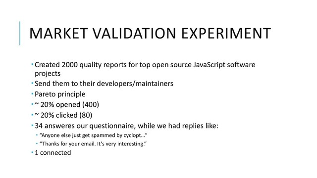 MARKET VALIDATION EXPERIMENT
­ Created 2000 quality reports for top open source JavaScript software
projects
­ Send them to their developers/maintainers
­ Pareto principle
­ ~ 20% opened (400)
­ ~ 20% clicked (80)
­ 34 answeres our questionnaire, while we had replies like:
­ “Anyone else just get spammed by cyclopt…”
­ “Thanks for your email. It's very interesting.”
­ 1 connected

