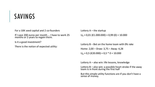 SAVINGS
For a 10K seed capital and 2 co-founders
If I save 200 euros per month … I have to work 25
months or 2 years to regain them.
Is it a good investment?
There is the notion of expected utility:
Lottery A – the startup
UA
= 0,01 (€1.000.000) + 0,99 (0) = 10.000
Lottery B – Bet on the home team with 0% rake
Home: 2,00 – Draw: 3,75 – Away: 4,28
UB
= 0,5 (€20.000) + 0,5 * 0 = 10.000
Lottery Α – also win: life lessons, knowledge
Lottery Β – also win: a possible heart stroke if the away
team is in front during the first half
But this simple utility functions are if you don’t have a
sense of money.
