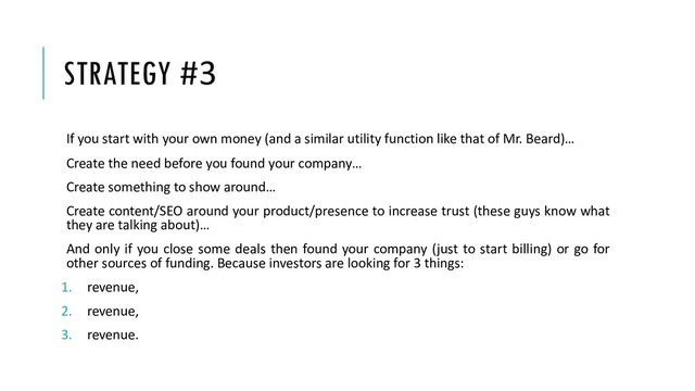 STRATEGY #3
If you start with your own money (and a similar utility function like that of Mr. Beard)…
Create the need before you found your company…
Create something to show around…
Create content/SEO around your product/presence to increase trust (these guys know what
they are talking about)…
And only if you close some deals then found your company (just to start billing) or go for
other sources of funding. Because investors are looking for 3 things:
1. revenue,
2. revenue,
3. revenue.
