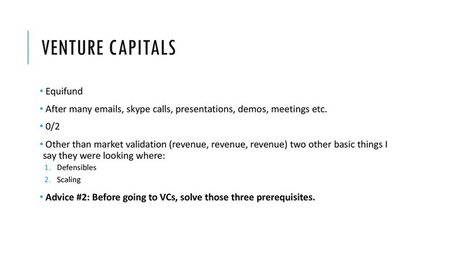 VENTURE CAPITALS
• Equifund
• After many emails, skype calls, presentations, demos, meetings etc.
• 0/2
• Other than market validation (revenue, revenue, revenue) two other basic things I
say they were looking where:
1. Defensibles
2. Scaling
• Advice #2: Before going to VCs, solve those three prerequisites.
