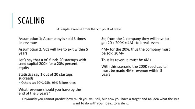 SCALING
Assumption 1: A company is sold 5 times
its revenue
Assumption 2: VCs will like to exit within 5
years
Let’s say that a VC funds 20 startups with
seed capital 200Κ for a 20% percent
equity
Statistics say 1 out of 20 startups
succeeds
­ Others say 90%, 95%, 99% failure rates
What revenue should you have by the
end of the 5 years?
So, from the 1 company they will have to
get 20 x 200K = 4Μ+ to break-even
4M+ for the 20%, thus the company must
be sold 20M+
Thus its revenue must be 4Μ+
With this scenario the 200K seed capital
must be made 4M+ revenue within 5
years
Obviously you cannot predict how much you will sell, but now you have a target and an idea what the VCs
want to do with your idea…to scale it.
A simple exercise from the VC point of view
