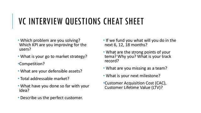VC INTERVIEW QUESTIONS CHEAT SHEET
• Which problem are you solving?
Which KPI are you improving for the
users?
• What is your go to market strategy?
•Competition?
• What are your defensible assets?
• Total addressable market?
• What have you done so far with your
idea?
• Describe us the perfect customer.
• If we fund you what will you do in the
next 6, 12, 18 months?
• What are the strong points of your
tema? Why you? What is your track
record?
• What are you missing as a team?
• What is your next milestone?
•Customer Acquisition Cost (CAC),
Customer Lifetime Value (LTV)?
