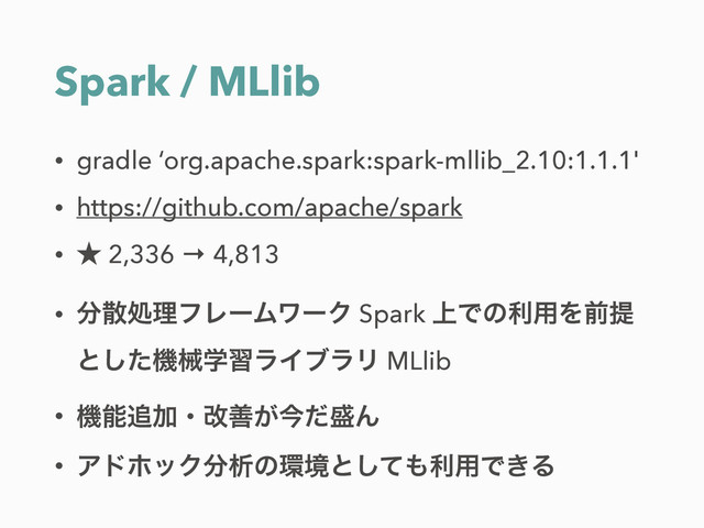 Spark / MLlib
• gradle ‘org.apache.spark:spark-mllib_2.10:1.1.1'
• https://github.com/apache/spark
• ˒ 2,336 → 4,813
• ෼ࢄॲཧϑϨʔϜϫʔΫ Spark ্Ͱͷར༻Λલఏ
ͱͨ͠ػցֶशϥΠϒϥϦ MLlib
• ػೳ௥Ճɾվળ͕ࠓͩ੝Μ
• ΞυϗοΫ෼ੳͷ؀ڥͱͯ͠΋ར༻Ͱ͖Δ
