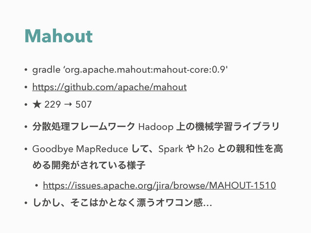 Mahout
• gradle ‘org.apache.mahout:mahout-core:0.9'
• https://github.com/apache/mahout
• ˒ 229 → 507
• ෼ࢄॲཧϑϨʔϜϫʔΫ Hadoop ্ͷػցֶशϥΠϒϥϦ
• Goodbye MapReduce ͯ͠ɺSpark ΍ h2o ͱͷ਌࿨ੑΛߴ
ΊΔ։ൃ͕͞Ε͍ͯΔ༷ࢠ
• https://issues.apache.org/jira/browse/MAHOUT-1510
• ͔͠͠ɺͦ͜͸͔ͱͳ͘ඬ͏Φϫίϯײ…
