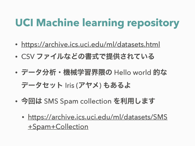 UCI Machine learning repository
• https://archive.ics.uci.edu/ml/datasets.html
• CSV ϑΝΠϧͳͲͷॻࣜͰఏڙ͞Ε͍ͯΔ
• σʔλ෼ੳɾػցֶशք۾ͷ Hello world తͳ
σʔληοτ Iris (ΞϠϝ) ΋͋ΔΑ
• ࠓճ͸ SMS Spam collection Λར༻͠·͢
• https://archive.ics.uci.edu/ml/datasets/SMS
+Spam+Collection
