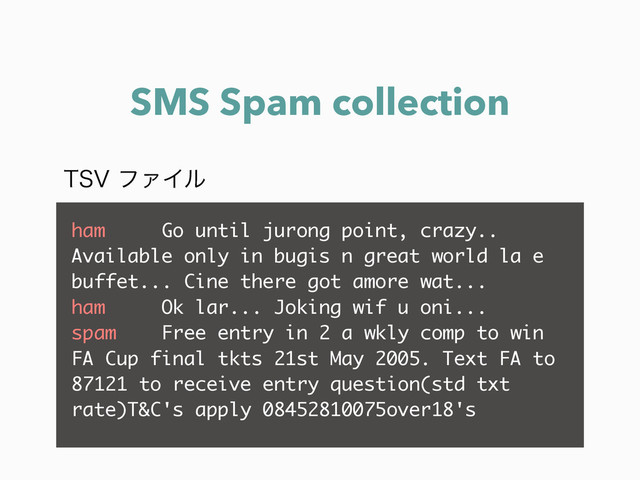 SMS Spam collection
ham Go until jurong point, crazy..
Available only in bugis n great world la e
buffet... Cine there got amore wat...
ham Ok lar... Joking wif u oni...
spam Free entry in 2 a wkly comp to win
FA Cup final tkts 21st May 2005. Text FA to
87121 to receive entry question(std txt
rate)T&C's apply 08452810075over18's
547ϑΝΠϧ
