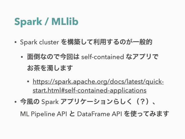 Spark / MLlib
• Spark cluster Λߏஙͯ͠ར༻͢Δͷ͕Ұൠత
• ໘౗ͳͷͰࠓճ͸ self-contained ͳΞϓϦͰ 
͓஡Λ୙͠·͢
• https://spark.apache.org/docs/latest/quick-
start.html#self-contained-applications
• ࠓ෩ͷ Spark ΞϓϦέʔγϣϯΒ͘͠ʢʁʣɺ 
ML Pipeline API ͱ DataFrame API Λ࢖ͬͯΈ·͢
