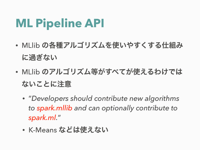 ML Pipeline API
• MLlib ͷ֤छΞϧΰϦζϜΛ࢖͍΍͘͢͢Δ࢓૊Έ
ʹա͗ͳ͍
• MLlib ͷΞϧΰϦζϜ౳͕͢΂͕ͯ࢖͑ΔΘ͚Ͱ͸
ͳ͍͜ͱʹ஫ҙ
• “Developers should contribute new algorithms
to spark.mllib and can optionally contribute to
spark.ml.”
• K-Means ͳͲ͸࢖͑ͳ͍
