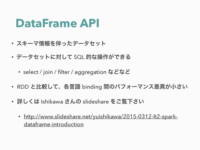 DataFrame API
• εΩʔϚ৘ใΛ൐ͬͨσʔληοτ
• σʔληοτʹରͯ͠ SQL తͳૢ࡞͕Ͱ͖Δ
• select / join / ﬁlter / aggregation ͳͲͳͲ
• RDD ͱൺֱͯ͠ɺ֤ݴޠ binding ؒͷύϑΥʔϚϯεࠩҟ͕খ͍͞
• ৄ͘͠͸ Ishikawa ͞Μͷ slideshare Λ͝ཡԼ͍͞
• http://www.slideshare.net/yuishikawa/2015-0312-lt2-spark-
dataframe-introduction
