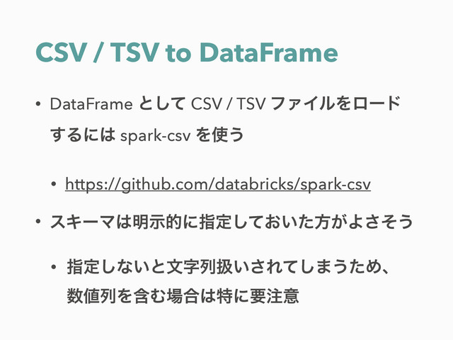 CSV / TSV to DataFrame
• DataFrame ͱͯ͠ CSV / TSV ϑΝΠϧΛϩʔυ
͢Δʹ͸ spark-csv Λ࢖͏
• https://github.com/databricks/spark-csv
• εΩʔϚ͸໌ࣔతʹࢦఆ͓͍ͯͨ͠ํ͕Αͦ͞͏
• ࢦఆ͠ͳ͍ͱจࣈྻѻ͍͞Εͯ͠·͏ͨΊɺ 
਺஋ྻΛؚΉ৔߹͸ಛʹཁ஫ҙ
