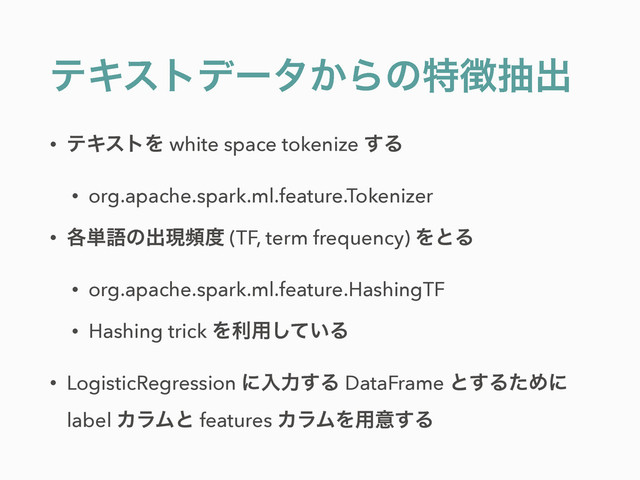 ςΩετσʔλ͔Βͷಛ௃நग़
• ςΩετΛ white space tokenize ͢Δ
• org.apache.spark.ml.feature.Tokenizer
• ֤୯ޠͷग़ݱස౓ (TF, term frequency) ΛͱΔ
• org.apache.spark.ml.feature.HashingTF
• Hashing trick Λར༻͍ͯ͠Δ
• LogisticRegression ʹೖྗ͢Δ DataFrame ͱ͢ΔͨΊʹ
label ΧϥϜͱ features ΧϥϜΛ༻ҙ͢Δ
