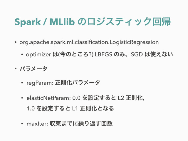 Spark / MLlib ͷϩδεςΟοΫճؼ
• org.apache.spark.ml.classiﬁcation.LogisticRegression
• optimizer ͸(ࠓͷͱ͜Ζ?) LBFGS ͷΈɺSGD ͸࢖͑ͳ͍
• ύϥϝʔλ
• regParam: ਖ਼ଇԽύϥϝʔλ
• elasticNetParam: 0.0 Λઃఆ͢Δͱ L2 ਖ਼ଇԽ, 
1.0 Λઃఆ͢Δͱ L1 ਖ਼ଇԽͱͳΔ
• maxIter: ऩଋ·Ͱʹ܁Γฦ͢ճ਺
