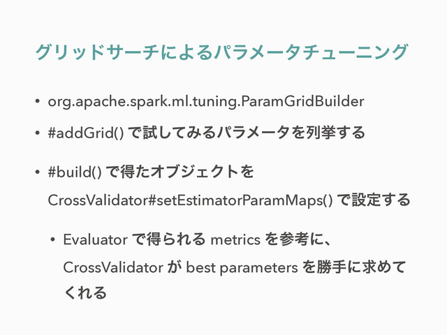 άϦουαʔνʹΑΔύϥϝʔλνϡʔχϯά
• org.apache.spark.ml.tuning.ParamGridBuilder
• #addGrid() Ͱࢼͯ͠ΈΔύϥϝʔλΛྻڍ͢Δ
• #build() ͰಘͨΦϒδΣΫτΛ
CrossValidator#setEstimatorParamMaps() Ͱઃఆ͢Δ
• Evaluator ͰಘΒΕΔ metrics Λࢀߟʹɺ
CrossValidator ͕ best parameters ΛউखʹٻΊͯ
͘ΕΔ
