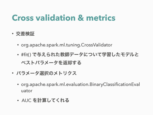 Cross validation & metrics
• ަࠩݕূ
• org.apache.spark.ml.tuning.CrossValidator
• #ﬁt() Ͱ༩͑ΒΕͨڭࢣσʔλʹֶ͍ͭͯशͨ͠Ϟσϧͱ 
ϕετύϥϝʔλΛฦ٫͢Δ
• ύϥϝʔλબ୒ͷϝτϦΫε
• org.apache.spark.ml.evaluation.BinaryClassiﬁcationEval
uator
• AUC Λܭࢉͯ͘͠ΕΔ
