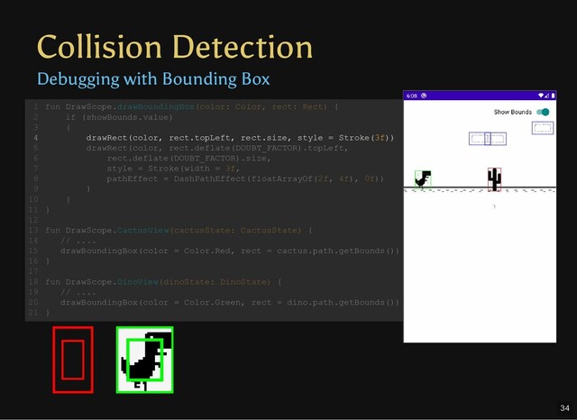 Collision Detection
Debugging with Bounding Box
fun DrawScope.drawBoundingBox(color: Color, rect: Rect) {
if (showBounds.value)
{
drawRect(color, rect.topLeft, rect.size, style = Stroke(3f))
drawRect(color, rect.deflate(DOUBT_FACTOR).topLeft,
rect.deflate(DOUBT_FACTOR).size,
style = Stroke(width = 3f,
pathEffect = DashPathEffect(floatArrayOf(2f, 4f), 0f))
)
}
}
fun DrawScope.CactusView(cactusState: CactusState) {
// ....
drawBoundingBox(color = Color.Red, rect = cactus.path.getBounds())
}
fun DrawScope.DinoView(dinoState: DinoState) {
// ....
drawBoundingBox(color = Color.Green, rect = dino.path.getBounds())
}
1
2
3
4
5
6
7
8
9
10
11
12
13
14
15
16
17
18
19
20
21
fun DrawScope.drawBoundingBox(color: Color, rect: Rect) {
1
if (showBounds.value)
2
{
3
drawRect(color, rect.topLeft, rect.size, style = Stroke(3f))
4
drawRect(color, rect.deflate(DOUBT_FACTOR).topLeft,
5
rect.deflate(DOUBT_FACTOR).size,
6
style = Stroke(width = 3f,
7
pathEffect = DashPathEffect(floatArrayOf(2f, 4f), 0f))
8
)
9
}
10
}
11
12
fun DrawScope.CactusView(cactusState: CactusState) {
13
// ....
14
drawBoundingBox(color = Color.Red, rect = cactus.path.getBounds())
15
}
16
17
fun DrawScope.DinoView(dinoState: DinoState) {
18
// ....
19
drawBoundingBox(color = Color.Green, rect = dino.path.getBounds())
20
}
21
drawRect(color, rect.topLeft, rect.size, style = Stroke(3f))
fun DrawScope.drawBoundingBox(color: Color, rect: Rect) {
1
if (showBounds.value)
2
{
3
4
drawRect(color, rect.deflate(DOUBT_FACTOR).topLeft,
5
rect.deflate(DOUBT_FACTOR).size,
6
style = Stroke(width = 3f,
7
pathEffect = DashPathEffect(floatArrayOf(2f, 4f), 0f))
8
)
9
}
10
}
11
12
fun DrawScope.CactusView(cactusState: CactusState) {
13
// ....
14
drawBoundingBox(color = Color.Red, rect = cactus.path.getBounds())
15
}
16
17
fun DrawScope.DinoView(dinoState: DinoState) {
18
// ....
19
drawBoundingBox(color = Color.Green, rect = dino.path.getBounds())
20
}
21
34
