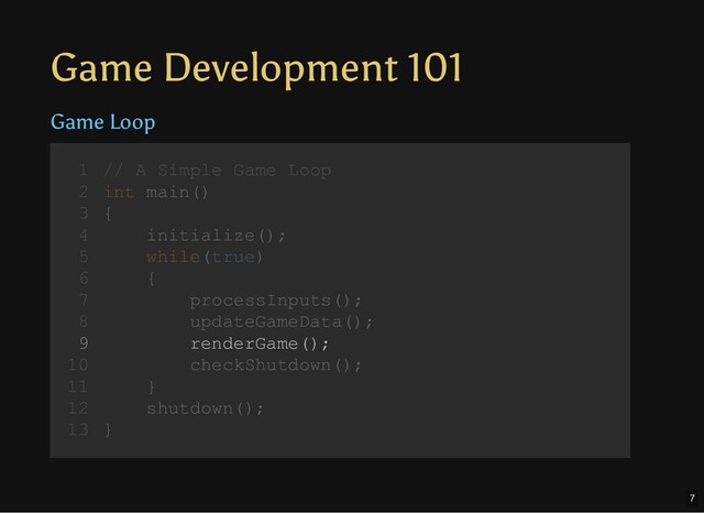 Game Development 101
Game Loop
// A Simple Game Loop
int main()
{
initialize();
while(true)
{
processInputs();
updateGameData();
renderGame();
checkShutdown();
}
shutdown();
}
1
2
3
4
5
6
7
8
9
10
11
12
13
initialize();
shutdown();
// A Simple Game Loop
1
int main()
2
{
3
4
while(true)
5
{
6
processInputs();
7
updateGameData();
8
renderGame();
9
checkShutdown();
10
}
11
12
}
13
while(true)
{
processInputs();
updateGameData();
renderGame();
checkShutdown();
}
// A Simple Game Loop
1
int main()
2
{
3
initialize();
4
5
6
7
8
9
10
11
shutdown();
12
}
13
processInputs();
// A Simple Game Loop
1
int main()
2
{
3
initialize();
4
while(true)
5
{
6
7
updateGameData();
8
renderGame();
9
checkShutdown();
10
}
11
shutdown();
12
}
13
updateGameData();
// A Simple Game Loop
1
int main()
2
{
3
initialize();
4
while(true)
5
{
6
processInputs();
7
8
renderGame();
9
checkShutdown();
10
}
11
shutdown();
12
}
13
renderGame();
// A Simple Game Loop
1
int main()
2
{
3
initialize();
4
while(true)
5
{
6
processInputs();
7
updateGameData();
8
9
checkShutdown();
10
}
11
shutdown();
12
}
13
7
