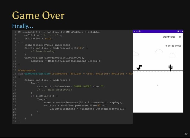 Game Over
Finally...
Column(modifier = Modifier.fillMaxWidth().clickable(
onClick = { /* ... */ },
indication = null)
) {
HighScoreTextViews(gameState)
Canvas(modifier = Modifier.weight(1f)) {
// Game drawing
}
GameOverTextView(gameState.isGameOver,
modifier = Modifier.align(Alignment.Center))
}
@Composable
fun GameOverTextView(isGameOver: Boolean = true, modifier: Modifier = Mod
{
Column(modifier = modifier) {
Text(
text = if (isGameOver) "GAME OVER" else "",
// ... More attributes
)
if (isGameOver) {
Image(
asset = vectorResource(id = R.drawable.ic_replay),
modifier = Modifier.preferredSize(40.dp)
.align(alignment = Alignment.CenterHorizontally)
)
}
}
}
1
2
3
4
5
6
7
8
9
10
11
12
13
14
15
16
17
18
19
20
21
22
23
24
25
26
27
28
29
37
