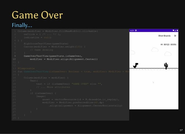 Game Over
Finally...
Column(modifier = Modifier.fillMaxWidth().clickable(
onClick = { /* ... */ },
indication = null)
) {
HighScoreTextViews(gameState)
Canvas(modifier = Modifier.weight(1f)) {
// Game drawing
}
GameOverTextView(gameState.isGameOver,
modifier = Modifier.align(Alignment.Center))
}
@Composable
fun GameOverTextView(isGameOver: Boolean = true, modifier: Modifier = Mod
{
Column(modifier = modifier) {
Text(
text = if (isGameOver) "GAME OVER" else "",
// ... More attributes
)
if (isGameOver) {
Image(
asset = vectorResource(id = R.drawable.ic_replay),
modifier = Modifier.preferredSize(40.dp)
.align(alignment = Alignment.CenterHorizontally)
)
}
}
}
1
2
3
4
5
6
7
8
9
10
11
12
13
14
15
16
17
18
19
20
21
22
23
24
25
26
27
28
29
GameOverTextView(gameState.isGameOver,
modifier = Modifier.align(Alignment.Center))
Column(modifier = Modifier.fillMaxWidth().clickable(
1
onClick = { /* ... */ },
2
indication = null)
3
) {
4
HighScoreTextViews(gameState)
5
Canvas(modifier = Modifier.weight(1f)) {
6
// Game drawing
7
}
8
9
10
}
11
12
@Composable
13
fun GameOverTextView(isGameOver: Boolean = true, modifier: Modifier = Mod
14
{
15
Column(modifier = modifier) {
16
Text(
17
text = if (isGameOver) "GAME OVER" else "",
18
// ... More attributes
19
)
20
if (isGameOver) {
21
Image(
22
asset = vectorResource(id = R.drawable.ic_replay),
23
modifier = Modifier.preferredSize(40.dp)
24
.align(alignment = Alignment.CenterHorizontally)
25
)
26
}
27
}
28
}
29
37
