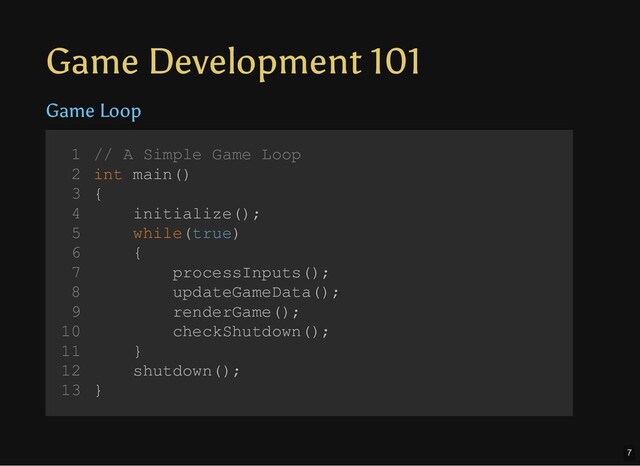Game Development 101
Game Loop
// A Simple Game Loop
int main()
{
initialize();
while(true)
{
processInputs();
updateGameData();
renderGame();
checkShutdown();
}
shutdown();
}
1
2
3
4
5
6
7
8
9
10
11
12
13
initialize();
shutdown();
// A Simple Game Loop
1
int main()
2
{
3
4
while(true)
5
{
6
processInputs();
7
updateGameData();
8
renderGame();
9
checkShutdown();
10
}
11
12
}
13
while(true)
{
processInputs();
updateGameData();
renderGame();
checkShutdown();
}
// A Simple Game Loop
1
int main()
2
{
3
initialize();
4
5
6
7
8
9
10
11
shutdown();
12
}
13
processInputs();
// A Simple Game Loop
1
int main()
2
{
3
initialize();
4
while(true)
5
{
6
7
updateGameData();
8
renderGame();
9
checkShutdown();
10
}
11
shutdown();
12
}
13
updateGameData();
// A Simple Game Loop
1
int main()
2
{
3
initialize();
4
while(true)
5
{
6
processInputs();
7
8
renderGame();
9
checkShutdown();
10
}
11
shutdown();
12
}
13
renderGame();
// A Simple Game Loop
1
int main()
2
{
3
initialize();
4
while(true)
5
{
6
processInputs();
7
updateGameData();
8
9
checkShutdown();
10
}
11
shutdown();
12
}
13
checkShutdown();
// A Simple Game Loop
1
int main()
2
{
3
initialize();
4
while(true)
5
{
6
processInputs();
7
updateGameData();
8
renderGame();
9
10
}
11
shutdown();
12
}
13
// A Simple Game Loop
int main()
{
initialize();
while(true)
{
processInputs();
updateGameData();
renderGame();
checkShutdown();
}
shutdown();
}
1
2
3
4
5
6
7
8
9
10
11
12
13
7
