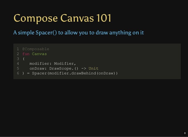 Compose Canvas 101
A simple Spacer() to allow you to draw anything on it
@Composable
fun Canvas
(
modifier: Modifier,
onDraw: DrawScope.() -> Unit
) = Spacer(modifier.drawBehind(onDraw))
1
2
3
4
5
6 ) = Spacer(modifier.drawBehind(onDraw))
@Composable
1
fun Canvas
2
(
3
modifier: Modifier,
4
onDraw: DrawScope.() -> Unit
5
6
modifier: Modifier,
@Composable
1
fun Canvas
2
(
3
4
onDraw: DrawScope.() -> Unit
5
) = Spacer(modifier.drawBehind(onDraw))
6
onDraw: DrawScope.() -> Unit
@Composable
1
fun Canvas
2
(
3
modifier: Modifier,
4
5
) = Spacer(modifier.drawBehind(onDraw))
6
@Composable
fun Canvas
(
modifier: Modifier,
onDraw: DrawScope.() -> Unit
) = Spacer(modifier.drawBehind(onDraw))
1
2
3
4
5
6
8
