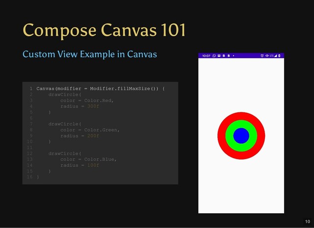 Compose Canvas 101
Custom View Example in Canvas
Canvas(modifier = Modifier.fillMaxSize()) {
drawCircle(
color = Color.Red,
radius = 300f
)
drawCircle(
color = Color.Green,
radius = 200f
)
drawCircle(
color = Color.Blue,
radius = 100f
)
}
1
2
3
4
5
6
7
8
9
10
11
12
13
14
15
16
Canvas(modifier = Modifier.fillMaxSize()) {
1
drawCircle(
2
color = Color.Red,
3
radius = 300f
4
)
5
6
drawCircle(
7
color = Color.Green,
8
radius = 200f
9
)
10
11
drawCircle(
12
color = Color.Blue,
13
radius = 100f
14
)
15
}
16
10

