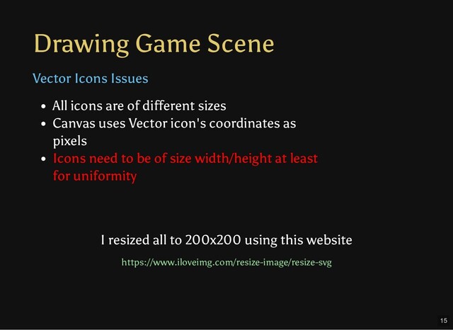 Drawing Game Scene
Vector Icons Issues
All icons are of different sizes
Canvas uses Vector icon's coordinates as
pixels
Icons need to be of size width/height at least
for uniformity
I resized all to 200x200 using this website
https://www.iloveimg.com/resize-image/resize-svg
15
