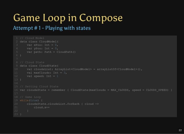 Game Loop in Compose
Attempt # 1 - Playing with states
// Cloud Model
data class CloudModel(
var xPos: Int = 0,
var yPos: Int = 0,
var path: Path = CloudPath()
)
// Cloud State
data class CloudState(
val cloudsList: ArrayList = arrayListOf(),
val maxClouds: Int = 3,
val speed: Int = 1
)
// Setting Cloud State
var cloudsState = remember { CloudState(maxClouds = MAX_CLOUDS, speed = CLOUDS_SPEED) }
// Game Loop
while(true) {
cloudsState.cloudsList.forEach { cloud ->
cloud.x++
}
}
1
2
3
4
5
6
7
8
9
10
11
12
13
14
15
16
17
18
19
20
21
22
23
22
