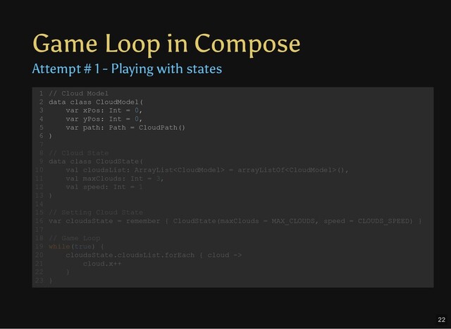 Game Loop in Compose
Attempt # 1 - Playing with states
// Cloud Model
data class CloudModel(
var xPos: Int = 0,
var yPos: Int = 0,
var path: Path = CloudPath()
)
// Cloud State
data class CloudState(
val cloudsList: ArrayList = arrayListOf(),
val maxClouds: Int = 3,
val speed: Int = 1
)
// Setting Cloud State
var cloudsState = remember { CloudState(maxClouds = MAX_CLOUDS, speed = CLOUDS_SPEED) }
// Game Loop
while(true) {
cloudsState.cloudsList.forEach { cloud ->
cloud.x++
}
}
1
2
3
4
5
6
7
8
9
10
11
12
13
14
15
16
17
18
19
20
21
22
23
// Cloud Model
data class CloudModel(
var xPos: Int = 0,
var yPos: Int = 0,
var path: Path = CloudPath()
)
1
2
3
4
5
6
7
// Cloud State
8
data class CloudState(
9
val cloudsList: ArrayList = arrayListOf(),
10
val maxClouds: Int = 3,
11
val speed: Int = 1
12
)
13
14
// Setting Cloud State
15
var cloudsState = remember { CloudState(maxClouds = MAX_CLOUDS, speed = CLOUDS_SPEED) }
16
17
// Game Loop
18
while(true) {
19
cloudsState.cloudsList.forEach { cloud ->
20
cloud.x++
21
}
22
}
23
22
