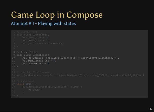Game Loop in Compose
Attempt # 1 - Playing with states
// Cloud Model
data class CloudModel(
var xPos: Int = 0,
var yPos: Int = 0,
var path: Path = CloudPath()
)
// Cloud State
data class CloudState(
val cloudsList: ArrayList = arrayListOf(),
val maxClouds: Int = 3,
val speed: Int = 1
)
// Setting Cloud State
var cloudsState = remember { CloudState(maxClouds = MAX_CLOUDS, speed = CLOUDS_SPEED) }
// Game Loop
while(true) {
cloudsState.cloudsList.forEach { cloud ->
cloud.x++
}
}
1
2
3
4
5
6
7
8
9
10
11
12
13
14
15
16
17
18
19
20
21
22
23
// Cloud Model
data class CloudModel(
var xPos: Int = 0,
var yPos: Int = 0,
var path: Path = CloudPath()
)
1
2
3
4
5
6
7
// Cloud State
8
data class CloudState(
9
val cloudsList: ArrayList = arrayListOf(),
10
val maxClouds: Int = 3,
11
val speed: Int = 1
12
)
13
14
// Setting Cloud State
15
var cloudsState = remember { CloudState(maxClouds = MAX_CLOUDS, speed = CLOUDS_SPEED) }
16
17
// Game Loop
18
while(true) {
19
cloudsState.cloudsList.forEach { cloud ->
20
cloud.x++
21
}
22
}
23
// Cloud State
data class CloudState(
val cloudsList: ArrayList = arrayListOf(),
val maxClouds: Int = 3,
val speed: Int = 1
)
// Cloud Model
1
data class CloudModel(
2
var xPos: Int = 0,
3
var yPos: Int = 0,
4
var path: Path = CloudPath()
5
)
6
7
8
9
10
11
12
13
14
// Setting Cloud State
15
var cloudsState = remember { CloudState(maxClouds = MAX_CLOUDS, speed = CLOUDS_SPEED) }
16
17
// Game Loop
18
while(true) {
19
cloudsState.cloudsList.forEach { cloud ->
20
cloud.x++
21
}
22
}
23
22
