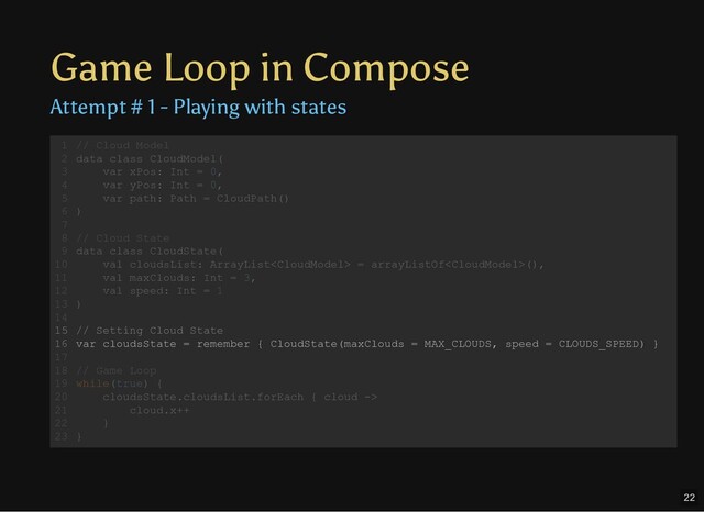 Game Loop in Compose
Attempt # 1 - Playing with states
// Cloud Model
data class CloudModel(
var xPos: Int = 0,
var yPos: Int = 0,
var path: Path = CloudPath()
)
// Cloud State
data class CloudState(
val cloudsList: ArrayList = arrayListOf(),
val maxClouds: Int = 3,
val speed: Int = 1
)
// Setting Cloud State
var cloudsState = remember { CloudState(maxClouds = MAX_CLOUDS, speed = CLOUDS_SPEED) }
// Game Loop
while(true) {
cloudsState.cloudsList.forEach { cloud ->
cloud.x++
}
}
1
2
3
4
5
6
7
8
9
10
11
12
13
14
15
16
17
18
19
20
21
22
23
// Cloud Model
data class CloudModel(
var xPos: Int = 0,
var yPos: Int = 0,
var path: Path = CloudPath()
)
1
2
3
4
5
6
7
// Cloud State
8
data class CloudState(
9
val cloudsList: ArrayList = arrayListOf(),
10
val maxClouds: Int = 3,
11
val speed: Int = 1
12
)
13
14
// Setting Cloud State
15
var cloudsState = remember { CloudState(maxClouds = MAX_CLOUDS, speed = CLOUDS_SPEED) }
16
17
// Game Loop
18
while(true) {
19
cloudsState.cloudsList.forEach { cloud ->
20
cloud.x++
21
}
22
}
23
// Cloud State
data class CloudState(
val cloudsList: ArrayList = arrayListOf(),
val maxClouds: Int = 3,
val speed: Int = 1
)
// Cloud Model
1
data class CloudModel(
2
var xPos: Int = 0,
3
var yPos: Int = 0,
4
var path: Path = CloudPath()
5
)
6
7
8
9
10
11
12
13
14
// Setting Cloud State
15
var cloudsState = remember { CloudState(maxClouds = MAX_CLOUDS, speed = CLOUDS_SPEED) }
16
17
// Game Loop
18
while(true) {
19
cloudsState.cloudsList.forEach { cloud ->
20
cloud.x++
21
}
22
}
23
// Setting Cloud State
var cloudsState = remember { CloudState(maxClouds = MAX_CLOUDS, speed = CLOUDS_SPEED) }
// Cloud Model
1
data class CloudModel(
2
var xPos: Int = 0,
3
var yPos: Int = 0,
4
var path: Path = CloudPath()
5
)
6
7
// Cloud State
8
data class CloudState(
9
val cloudsList: ArrayList = arrayListOf(),
10
val maxClouds: Int = 3,
11
val speed: Int = 1
12
)
13
14
15
16
17
// Game Loop
18
while(true) {
19
cloudsState.cloudsList.forEach { cloud ->
20
cloud.x++
21
}
22
}
23
22
