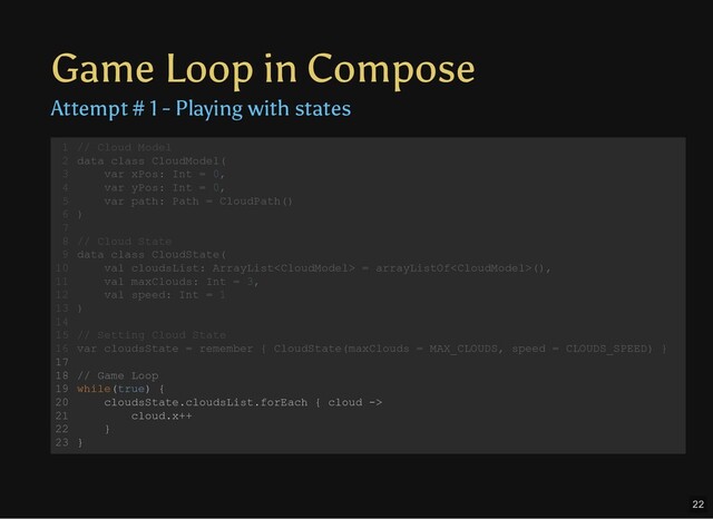 Game Loop in Compose
Attempt # 1 - Playing with states
// Cloud Model
data class CloudModel(
var xPos: Int = 0,
var yPos: Int = 0,
var path: Path = CloudPath()
)
// Cloud State
data class CloudState(
val cloudsList: ArrayList = arrayListOf(),
val maxClouds: Int = 3,
val speed: Int = 1
)
// Setting Cloud State
var cloudsState = remember { CloudState(maxClouds = MAX_CLOUDS, speed = CLOUDS_SPEED) }
// Game Loop
while(true) {
cloudsState.cloudsList.forEach { cloud ->
cloud.x++
}
}
1
2
3
4
5
6
7
8
9
10
11
12
13
14
15
16
17
18
19
20
21
22
23
// Cloud Model
data class CloudModel(
var xPos: Int = 0,
var yPos: Int = 0,
var path: Path = CloudPath()
)
1
2
3
4
5
6
7
// Cloud State
8
data class CloudState(
9
val cloudsList: ArrayList = arrayListOf(),
10
val maxClouds: Int = 3,
11
val speed: Int = 1
12
)
13
14
// Setting Cloud State
15
var cloudsState = remember { CloudState(maxClouds = MAX_CLOUDS, speed = CLOUDS_SPEED) }
16
17
// Game Loop
18
while(true) {
19
cloudsState.cloudsList.forEach { cloud ->
20
cloud.x++
21
}
22
}
23
// Cloud State
data class CloudState(
val cloudsList: ArrayList = arrayListOf(),
val maxClouds: Int = 3,
val speed: Int = 1
)
// Cloud Model
1
data class CloudModel(
2
var xPos: Int = 0,
3
var yPos: Int = 0,
4
var path: Path = CloudPath()
5
)
6
7
8
9
10
11
12
13
14
// Setting Cloud State
15
var cloudsState = remember { CloudState(maxClouds = MAX_CLOUDS, speed = CLOUDS_SPEED) }
16
17
// Game Loop
18
while(true) {
19
cloudsState.cloudsList.forEach { cloud ->
20
cloud.x++
21
}
22
}
23
// Setting Cloud State
var cloudsState = remember { CloudState(maxClouds = MAX_CLOUDS, speed = CLOUDS_SPEED) }
// Cloud Model
1
data class CloudModel(
2
var xPos: Int = 0,
3
var yPos: Int = 0,
4
var path: Path = CloudPath()
5
)
6
7
// Cloud State
8
data class CloudState(
9
val cloudsList: ArrayList = arrayListOf(),
10
val maxClouds: Int = 3,
11
val speed: Int = 1
12
)
13
14
15
16
17
// Game Loop
18
while(true) {
19
cloudsState.cloudsList.forEach { cloud ->
20
cloud.x++
21
}
22
}
23
// Game Loop
while(true) {
cloudsState.cloudsList.forEach { cloud ->
cloud.x++
}
}
// Cloud Model
1
data class CloudModel(
2
var xPos: Int = 0,
3
var yPos: Int = 0,
4
var path: Path = CloudPath()
5
)
6
7
// Cloud State
8
data class CloudState(
9
val cloudsList: ArrayList = arrayListOf(),
10
val maxClouds: Int = 3,
11
val speed: Int = 1
12
)
13
14
// Setting Cloud State
15
var cloudsState = remember { CloudState(maxClouds = MAX_CLOUDS, speed = CLOUDS_SPEED) }
16
17
18
19
20
21
22
23
22
