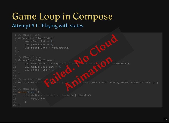 Game Loop in Compose
Attempt # 1 - Playing with states
// Cloud Model
data class CloudModel(
var xPos: Int = 0,
var yPos: Int = 0,
var path: Path = CloudPath()
)
// Cloud State
data class CloudState(
val cloudsList: ArrayList = arrayListOf(),
val maxClouds: Int = 3,
val speed: Int = 1
)
// Setting Cloud State
var cloudsState = remember { CloudState(maxClouds = MAX_CLOUDS, speed = CLOUDS_SPEED) }
// Game Loop
while(true) {
cloudsState.cloudsList.forEach { cloud ->
cloud.x++
}
}
1
2
3
4
5
6
7
8
9
10
11
12
13
14
15
16
17
18
19
20
21
22
23
Failed. No Cloud
Anim
ation
23
